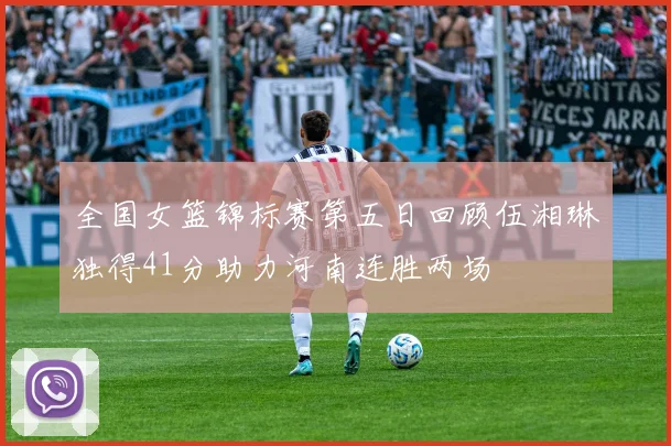 全国女篮锦标赛第五日回顾伍湘琳独得41分助力河南连胜两场