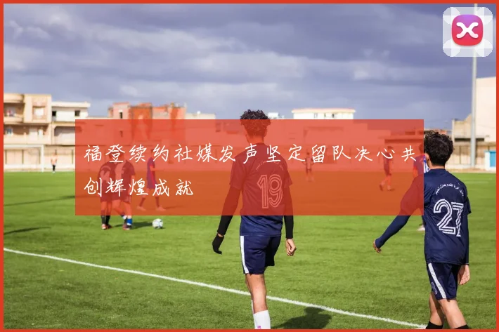 福登续约社媒发声坚定留队决心共创辉煌成就