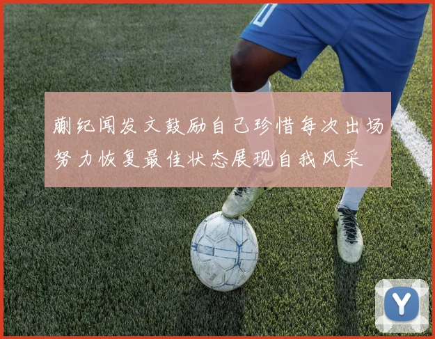 蒯纪闻发文鼓励自己珍惜每次出场努力恢复最佳状态展现自我风采