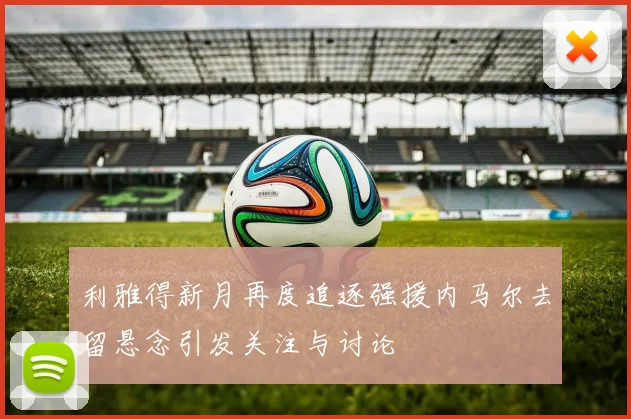 利雅得新月再度追逐强援内马尔去留悬念引发关注与讨论