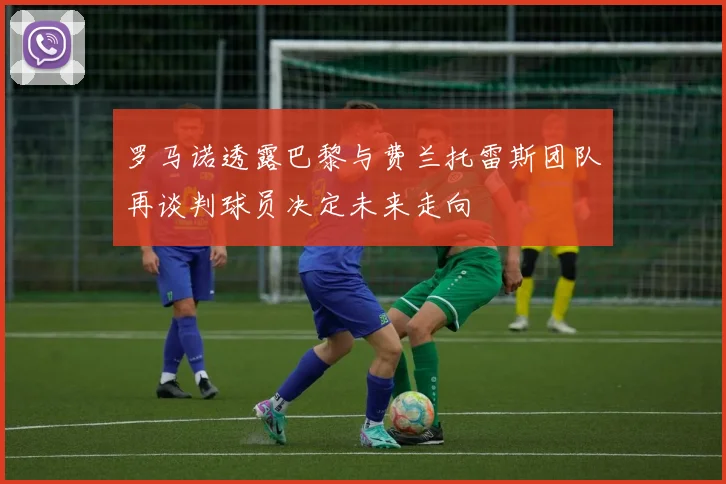 罗马诺透露巴黎与费兰托雷斯团队再谈判球员决定未来走向