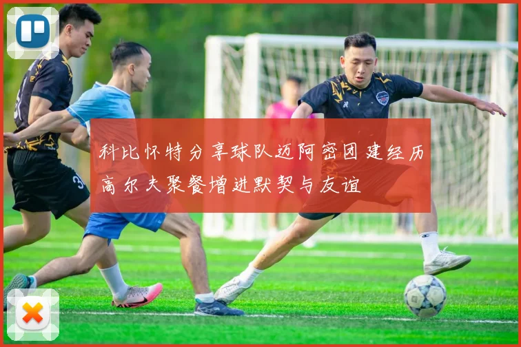 科比怀特分享球队迈阿密团建经历高尔夫聚餐增进默契与友谊