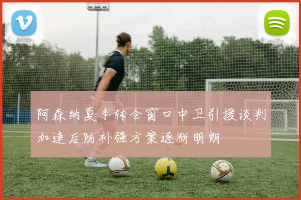 阿森纳夏季转会窗口中卫引援谈判加速后防补强方案逐渐明朗