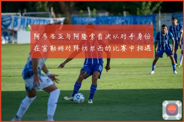 阿韦洛亚与阿隆索首次以对手身份在富勒姆对阵切尔西的比赛中相遇