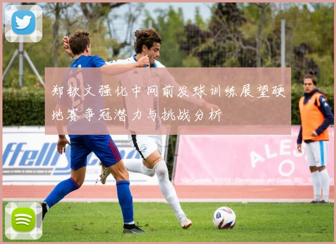 郑钦文强化中网前发球训练展望硬地赛争冠潜力与挑战分析