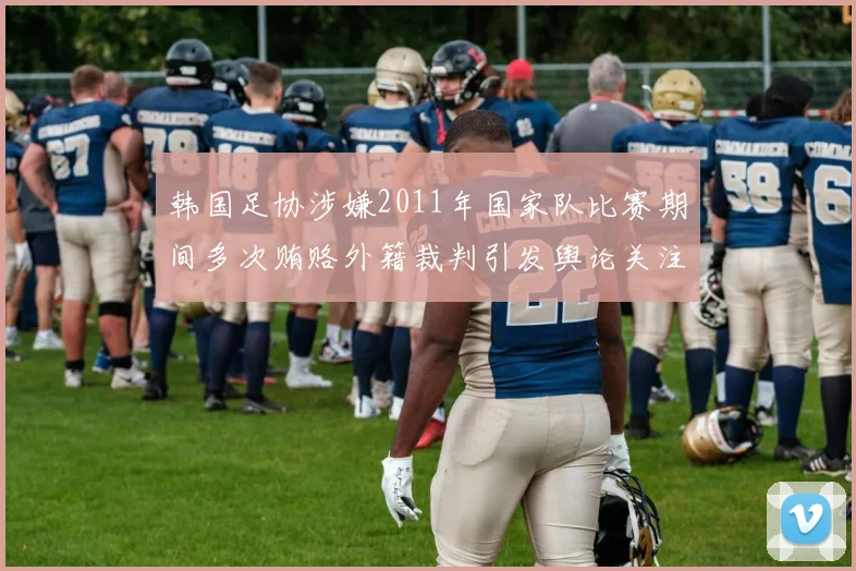 韩国足协涉嫌2011年国家队比赛期间多次贿赂外籍裁判引发舆论关注